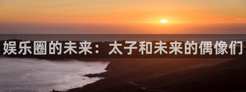 壹号大舞台官网：娱乐圈的未来：太子和未来的偶像们